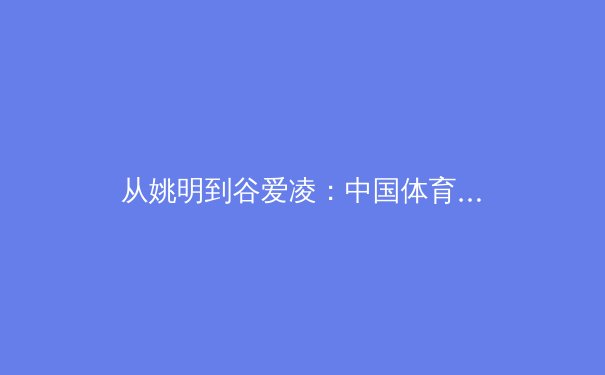 从姚明到谷爱凌：中国体育国际化征程的范式转移与价值重构