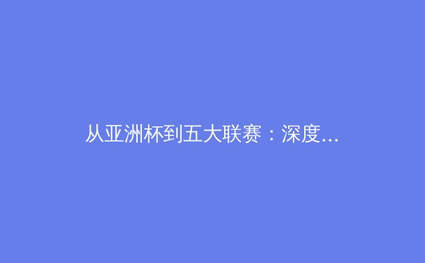 从亚洲杯到五大联赛：深度解析现代足球战术演变与体能极限挑战 - 2